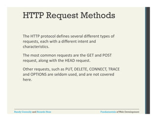 HTTP Request Methods
The HTTP protocol defines several different types of 
p
yp
requests, each with a different intent and 
characteristics. 
The most common requests are the GET and POST 
request, along with the HEAD request. 
Other requests, such as PUT, DELETE, CONNECT, TRACE 
Oth
t
h PUT DELETE CONNECT TRACE
and OPTIONS are seldom used, and are not covered 
here.

Randy Connolly and Ricardo Hoar

Fundamentals of Web Development

 