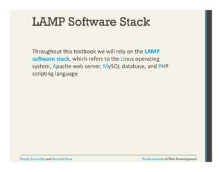 LAMP Software Stack
Throughout this textbook we will rely on the LAMP 
g
y
software stack, which refers to the Linux operating 
system, Apache web server, MySQL database, and PHP 
scripting language
scripting language

Randy Connolly and Ricardo Hoar

Fundamentals of Web Development

 