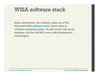 WISA software stack
Many corporations, for instance, make use of the 
y
p
,
,
Microsoft WISA software stack, which refers to 
Windows operating system, IIS web server, SQL Server 
database, and the ASP.NET server side development 
database, and the ASP.NET server‐side development
technologies.

Randy Connolly and Ricardo Hoar

Fundamentals of Web Development

 