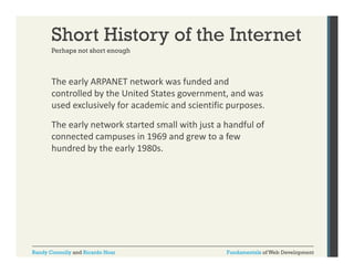 Short History of the Internet
Perhaps not short enough

The early ARPANET network was funded and 
y
controlled by the United States government, and was 
used exclusively for academic and scientific purposes. 
The early network started small with just a handful of 
connected campuses in 1969 and grew to a few 
hundred by the early 1980s.

Randy Connolly and Ricardo Hoar

Fundamentals of Web Development

 