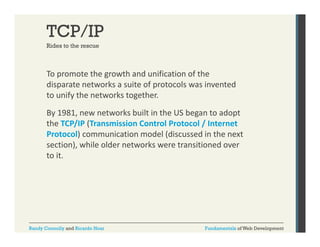 TCP/IP
Rides to the rescue

To promote the growth and unification of the 
p
g
disparate networks a suite of protocols was invented 
to unify the networks together.
By 1981, new networks built in the US began to adopt 
the TCP/IP (Transmission Control Protocol / Internet 
Protocol) communication model (discussed in the next 
section), while older networks were transitioned over 
to it. 

Randy Connolly and Ricardo Hoar

Fundamentals of Web Development

 