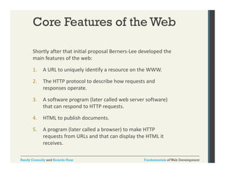 Core Features of the Web
Shortly after that initial proposal Berners‐Lee developed the 
y
p p
p
main features of the web:
1.

A URL to uniquely identify a resource on the WWW.

2.

The HTTP protocol to describe how requests and 
responses operate.

3.

A software program (later called web server software) 
that can respond to HTTP requests.

4.

HTML to publish documents.
HTML to publish documents.

5.

A program (later called a browser) to make HTTP 
requests from URLs and that can display the HTML it 
receives.

Randy Connolly and Ricardo Hoar

Fundamentals of Web Development

 