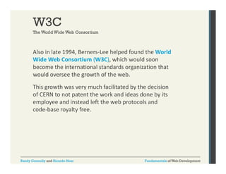 W3C
The World Wide Web Consortium

Also in late 1994, Berners‐Lee helped found the World 
,
p
Wide Web Consortium (W3C), which would soon 
become the international standards organization that 
would oversee the growth of the web. 
would oversee the growth of the web.
This growth was very much facilitated by the decision 
of CERN to not patent the work and ideas done by its 
employee and instead left the web protocols and 
code‐base royalty free.

Randy Connolly and Ricardo Hoar

Fundamentals of Web Development

 