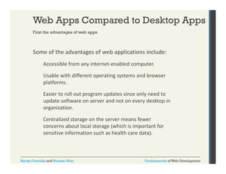 Web Apps Compared to Desktop Apps
First the advantages of web apps

Some of the advantages of web applications include:
g
pp
Accessible from any internet‐enabled computer.
Usable with different operating systems and browser 
Usable with different operating systems and browser
platforms.
Easier to roll out program updates since only need to 
update software on server and not on every desktop in 
organization.
Centralized storage on the server means fewer 
Centralized storage on the server means fewer
concerns about local storage (which is important for 
sensitive information such as health care data).

Randy Connolly and Ricardo Hoar

Fundamentals of Web Development

 