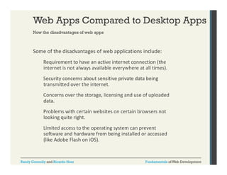 Web Apps Compared to Desktop Apps
Now the disadvantages of web apps

Some of the disadvantages of web applications include:
Requirement to have an active internet connection (the 
internet is not always available everywhere at all times).
Security concerns about sensitive private data being 
transmitted over the internet.
Concerns over the storage, licensing and use of uploaded 
data.
Problems with certain websites on certain browsers not 
looking quite right.
Limited access to the operating system can prevent 
software and hardware from being installed or accessed 
(like Adobe Flash on iOS).

Randy Connolly and Ricardo Hoar

Fundamentals of Web Development

 