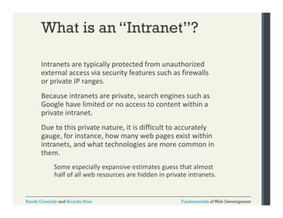 What is an “Intranet”?
Intranets are typically protected from unauthorized 
yp
yp
external access via security features such as firewalls 
or private IP ranges. 
Because intranets are private, search engines such as 
Because intranets are private search engines such as
Google have limited or no access to content within a 
private intranet. 
Due to this private nature, it is difficult to accurately 
gauge, for instance, how many web pages exist within 
intranets, and what technologies are more common in 
them. 
h
Some especially expansive estimates guess that almost 
p
half of all web resources are hidden in private intranets.

Randy Connolly and Ricardo Hoar

Fundamentals of Web Development

 