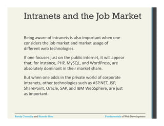 Intranets and the Job Market
Being aware of intranets is also important when one 
g
p
considers the job market and market usage of 
different web technologies. 
If one focuses just on the public internet, it will appear 
that, for instance, PHP, MySQL, and WordPress, are 
absolutely dominant in their market share. 
But when one adds in the private world of corporate 
intranets, other technologies such as ASP.NET, JSP, 
SharePoint, Oracle, SAP, and IBM WebSphere, are just 
Sh
i O l S
d
bS h
j
as important.

Randy Connolly and Ricardo Hoar

Fundamentals of Web Development

 