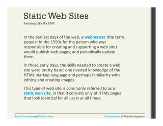Static Web Sites
Partying Like It s 1995
It’s

In the earliest days of the web, a webmaster (the term 
y
,
(
popular in the 1990s for the person who was 
responsible for creating and supporting a web site) 
would publish web pages, and periodically update 
them. 
h
In those early days, the skills needed to create a web 
site were pretty basic: one needed knowledge of the 
site were pretty basic: one needed knowledge of the
HTML markup language and perhaps familiarity with 
editing and creating images.
This type of web site is commonly referred to as a 
hi
f b i i
l
f
d
static web site, in that it consists only of HTML pages 
that look identical for all users at all times.

Randy Connolly and Ricardo Hoar

Fundamentals of Web Development

 