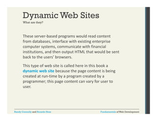 Dynamic Web Sites
What are they?

These server‐based programs would read content 
p g
from databases, interface with existing enterprise 
computer systems, communicate with financial 
institutions, and then output HTML that would be sent 
institutions, and then output HTML that would be sent
back to the users’ browsers. 
This type of web site is called here in this book a 
dynamic web site because the page content is being 
created at run‐time by a program created by a 
p g
programmer; this page content can vary for user to 
p g
y
user.

Randy Connolly and Ricardo Hoar

Fundamentals of Web Development

 