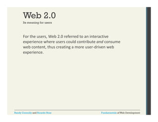 Web 2.0
Its meaning for users

For the users, Web 2.0 referred to an interactive 
,
experience where users could contribute and consume 
web content, thus creating a more user‐driven web 
experience.

Randy Connolly and Ricardo Hoar

Fundamentals of Web Development

 