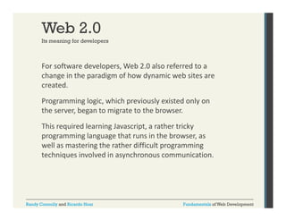 Web 2.0
Its meaning for developers

For software developers, Web 2.0 also referred to a 
p ,
change in the paradigm of how dynamic web sites are 
created. 
Programming logic, which previously existed only on 
the server, began to migrate to the browser. 
This required learning Javascript, a rather tricky 
Thi
i dl
i J
i t
th t i k
programming language that runs in the browser, as 
well as mastering the rather difficult programming 
techniques involved in asynchronous communication. 
h i
i l di
h
i i

Randy Connolly and Ricardo Hoar

Fundamentals of Web Development

 