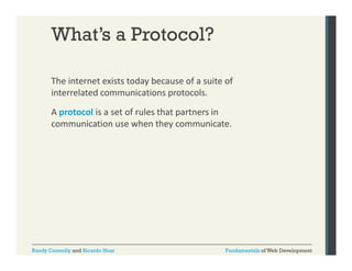 What’s a Protocol?
The internet exists today because of a suite of 
y
interrelated communications protocols. 
A protocol is a set of rules that partners in 
communication use when they communicate. 

Randy Connolly and Ricardo Hoar

Fundamentals of Web Development

 