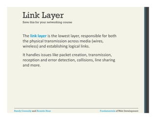 Link Layer
Save this for your networking course

The link layer is the lowest layer, responsible for both 
y
y , p
the physical transmission across media (wires, 
wireless) and establishing logical links. 
It handles issues like packet creation, transmission, 
reception and error detection, collisions, line sharing 
and more. 

Randy Connolly and Ricardo Hoar

Fundamentals of Web Development

 