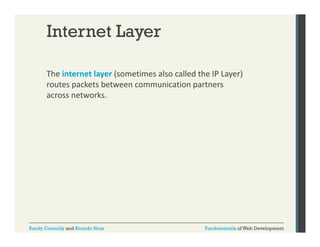 Internet Layer
The internet layer (sometimes also called the IP Layer) 
y (
y )
routes packets between communication partners 
across networks. 

Randy Connolly and Ricardo Hoar

Fundamentals of Web Development

 