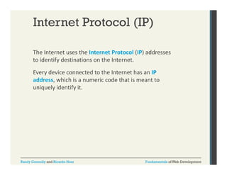 Internet Protocol (IP)
The Internet uses the Internet Protocol (IP) addresses 
( )
to identify destinations on the Internet. 
Every device connected to the Internet has an IP 
address, which is a numeric code that is meant to 
uniquely identify it.

Randy Connolly and Ricardo Hoar

Fundamentals of Web Development

 