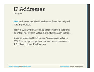 IP Addresses
Two types

IPv4 addresses are the IP addresses from the original 
g
TCP/IP protocol. 
In IPv4, 12 numbers are used (implemented as four 8‐
bit integers), written with a dot between each integer. 
Since an unsigned 8‐bit integer's maximum value is 
255, four integers together can encode approximately 
255 f
i t
t th
d
i t l
4.2 billion unique IP addresses.

Randy Connolly and Ricardo Hoar

Fundamentals of Web Development

 