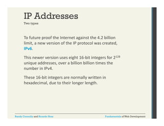 IP Addresses
Two types

To future proof the Internet against the 4.2 billion 
p
g
limit, a new version of the IP protocol was created, 
IPv6. 
This newer version uses eight 16‐bit integers for 2128
unique addresses, over a billion billion times the 
number in IPv4. 
These 16‐bit integers are normally written in 
hexadecimal, due to their longer length. 

Randy Connolly and Ricardo Hoar

Fundamentals of Web Development

 