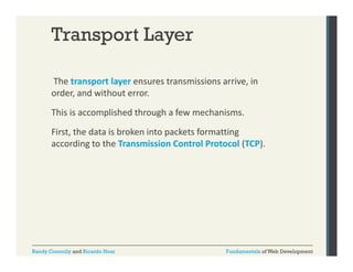 Transport Layer
The transport layer ensures transmissions arrive, in 
p
y
,
order, and without error.  
This is accomplished through a few mechanisms. 
First, the data is broken into packets formatting 
according to the Transmission Control Protocol (TCP). 

Randy Connolly and Ricardo Hoar

Fundamentals of Web Development

 