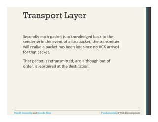 Transport Layer
Secondly, each packet is acknowledged back to the 
y,
p
g
sender so in the event of a lost packet, the transmitter 
will realize a packet has been lost since no ACK arrived 
for that packet. 
for that packet.
That packet is retransmitted, and although out of 
order, is reordered at the destination. 

Randy Connolly and Ricardo Hoar

Fundamentals of Web Development

 