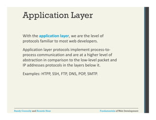 Application Layer
With the application layer, we are the level of 
pp
y ,
protocols familiar to most web developers.  
Application layer protocols implement process‐to‐
process communication and are at a higher level of 
abstraction in comparison to the low‐level packet and 
IP addresses protocols in the layers below it.
Examples: HTPP, SSH, FTP, DNS, POP, SMTP.

Randy Connolly and Ricardo Hoar

Fundamentals of Web Development

 