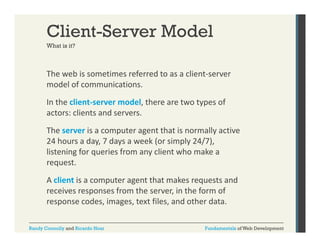 Client-Server Model
What is it?

The web is sometimes referred to as a client‐server 
model of communications. 
In the client‐server model, there are two types of 
actors: clients and servers.
The server is a computer agent that is normally active 
24 hours a day, 7 days a week (or simply 24/7), 
24 h
d 7d
k ( i l 24/7)
listening for queries from any client who make a 
request. 
A client is a computer agent that makes requests and 
receives responses from the server, in the form of 
response codes, images, text files, and other data.
response codes images text files and other data
Randy Connolly and Ricardo Hoar

Fundamentals of Web Development

 