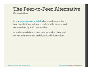 The Peer-to-Peer Alternative
Not actually illegal

In the peer‐to‐peer model where each computer is 
p
p
p
functionally identical, each node is able to send and 
receive directly with one another. 
In such a model each peer acts as both a client and 
server able to upload and download information. 

Randy Connolly and Ricardo Hoar

Fundamentals of Web Development

 