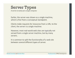 Server Types
A server is rarely just a single computer

Earlier, the server was shown as a single machine, 
,
g
,
which is fine from a conceptual standpoint. 
Clients make requests for resources from a URL; to the 
client, the server is a single machine.
However, most real‐world web sites are typically not 
served from a single server machine, but by many 
df
i l
hi b t b
servers. 
It is common to split the functionality of a web site 
It is common to split the functionality of a web site
between several different types of server.

Randy Connolly and Ricardo Hoar

Fundamentals of Web Development

 