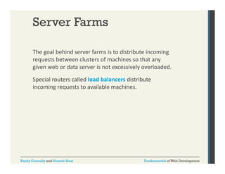 Server Farms
The goal behind server farms is to distribute incoming 
g
g
requests between clusters of machines so that any 
given web or data server is not excessively overloaded. 
Special routers called load balancers distribute 
incoming requests to available machines.

Randy Connolly and Ricardo Hoar

Fundamentals of Web Development

 