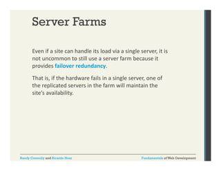 Server Farms
Even if a site can handle its load via a single server, it is 
g
,
not uncommon to still use a server farm because it 
provides failover redundancy. 
That is, if the hardware fails in a single server, one of 
the replicated servers in the farm will maintain the 
site’s availability.

Randy Connolly and Ricardo Hoar

Fundamentals of Web Development

 