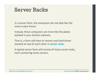 Server Racks
In a server farm, the computers do not look like the 
,
p
ones in your house.  
Instead, these computers are more like the plates 
stacked in your kitchen cabinets. 
That is, a farm will have its servers and hard drives 
stacked on top of each other in server racks. 
t k d t
f
h th i
k
A typical server farm will consist of many server racks, 
each containing many servers.
each containing many servers

Randy Connolly and Ricardo Hoar

Fundamentals of Web Development

 