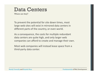 Data Centers
Where are they?

To prevent the potential for site down times, most 
p
p
,
large web sites will exist in mirrored data centers in 
different parts of the country, or even world.
As a consequence, the costs for multiple redundant 
data centers are quite high, and only larger web 
companies can afford to create and manage their own.
Most web companies will instead lease space from a 
third‐party data center.

Randy Connolly and Ricardo Hoar

Fundamentals of Web Development

 