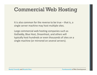 Commercial Web Hosting
It is also common for the reverse to be true – that is, a 
,
single server machine may host multiple sites. 
Large commercial web hosting companies such as 
GoDaddy, Blue Host, Dreamhost, and others will 
typically host hundreds or even thousands of sites on a 
single machine (or mirrored on several servers).

Randy Connolly and Ricardo Hoar

Fundamentals of Web Development

 