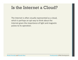Is the Internet a Cloud?
The Internet is often visually represented as a cloud, 
y p
,
which is perhaps an apt way to think about the 
Internet given the importance of light and magnetic 
pulses to its operation. 
pulses to its operation.

Randy Connolly and Ricardo Hoar

Fundamentals of Web Development

 