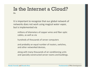 Is the Internet a Cloud?
No

It is important to recognize that our global network of 
p
g
g
networks does not work using magical water vapor, 
but is implemented via 
millions of kilometers of copper wires and fiber optic 
cables, as well as via 
hundreds of thousands of server computers 
hundreds of thousands of server computers
and probably an equal number of routers, switches, 
and other networked devices, 
along with many thousands of air conditioning units 
and specially‐constructed server rooms and buildings.

Randy Connolly and Ricardo Hoar

Fundamentals of Web Development

 