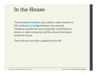 In the House
The broadband modem (also called a cable modem or 
(
DSL modem) is a bridge between the network 
hardware outside the house (typically controlled by a 
phone or cable company) and the network hardware 
phone or cable company) and the network hardware
inside the house. 
These devices are often supplied by the ISP.

Randy Connolly and Ricardo Hoar

Fundamentals of Web Development

 