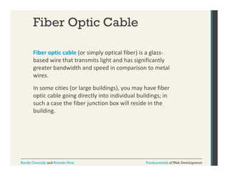 Fiber Optic Cable
Fiber optic cable (or simply optical fiber) is a glass‐
p
(
py p
)
g
based wire that transmits light and has significantly 
greater bandwidth and speed in comparison to metal 
wires. 
wires.
In some cities (or large buildings), you may have fiber 
optic cable going directly into individual buildings; in 
such a case the fiber junction box will reside in the 
building.

Randy Connolly and Ricardo Hoar

Fundamentals of Web Development

 