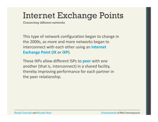 Internet Exchange Points
Connecting different networks

This type of network configuration began to change in 
yp
g
g
g
the 2000s, as more and more networks began to 
interconnect with each other using an Internet 
Exchange Point
Exchange Point (IX or IXP).
or IXP). 
These IXPs allow different ISPs to peer with one 
another (that is, interconnect) in a shared facility, 
thereby improving performance for each partner in 
the peer relationship.

Randy Connolly and Ricardo Hoar

Fundamentals of Web Development

 