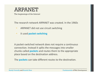 ARPANET
The beginnings of the Internet

The research network ARPANET was created. In the 1960s


ARPANET did not use circuit switching



it used packet switching
it used packet switching

A packet‐switched network does not require a continuous 
connection. Instead it splits the messages into smaller 
chunks called packets and routes them to the appropriate 
place based on the destination address.
The packets can take different routes to the destination.

Randy Connolly and Ricardo Hoar

Fundamentals of Web Development

 