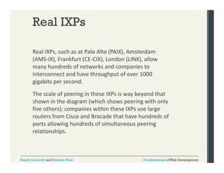 Real IXPs
Real IXPs, such as at Palo Alto (PAIX), Amsterdam 
,
(
),
(AMS‐IX), Frankfurt (CE‐CIX), London (LINX), allow 
many hundreds of networks and companies to 
interconnect and have throughput of over 1000 
interconnect and have throughput of over 1000
gigabits per second.
The scale of peering in these IXPs is way beyond that 
shown in the diagram (which shows peering with only 
five others); companies within these IXPs use large 
routers from Cisco and Brocade that have hundreds of 
ports allowing hundreds of simultaneous peering 
relationships.

Randy Connolly and Ricardo Hoar

Fundamentals of Web Development

 