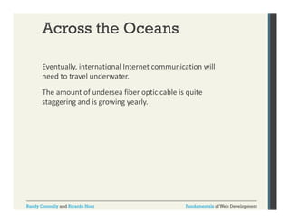 Across the Oceans
Eventually, international Internet communication will 
y,
need to travel underwater. 
The amount of undersea fiber optic cable is quite 
staggering and is growing yearly. 

Randy Connolly and Ricardo Hoar

Fundamentals of Web Development

 