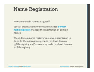 Name Registration
How are domain names assigned? 
g
Special organizations or companies called domain 
name registrars manage the registration of domain 
names. 
These domain name registrars are given permission to 
do so by the appropriate generic top‐level domain 
d
b th
i t
i t l ld
i
(gTLD) registry and/or a country code top‐level domain 
(ccTLD) registry.

Randy Connolly and Ricardo Hoar

Fundamentals of Web Development

 