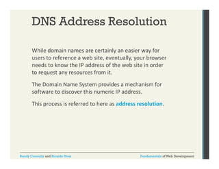 DNS Address Resolution
While domain names are certainly an easier way for 
y
y
users to reference a web site, eventually, your browser 
needs to know the IP address of the web site in order 
to request any resources from it. 
to request any resources from it.
The Domain Name System provides a mechanism for 
software to discover this numeric IP address. 
This process is referred to here as address resolution.

Randy Connolly and Ricardo Hoar

Fundamentals of Web Development

 