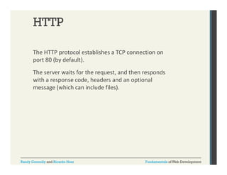 HTTP
The HTTP protocol establishes a TCP connection on 
p
port 80 (by default). 
The server waits for the request, and then responds 
with a response code, headers and an optional 
message (which can include files).

Randy Connolly and Ricardo Hoar

Fundamentals of Web Development

 