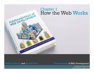 Chapter 1

How the Web Works

Randy Connolly and Ricardo Hoar
Randy Connolly and Ricardo Hoar

Fundamentals of Web Development
Textbook by Prentice Hall
Fundamentals of Web Development
http://www.funwebdev.com

 