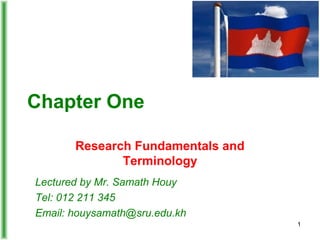 Chapter One
Research Fundamentals and
Terminology
Lectured by Mr. Samath Houy
Tel: 012 211 345
Email: houysamath@sru.edu.kh
1
 