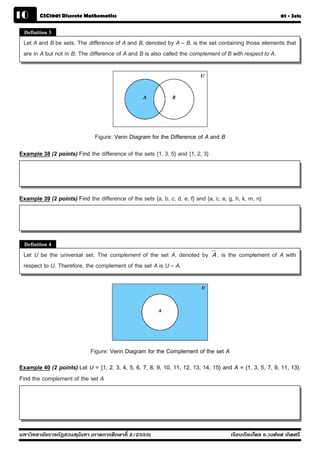 10      CSC1001 Discrete Mathematics                                                                          01 - Sets


  Definition 3
 Let A and B be sets. The difference of A and B, denoted by A – B, is the set containing those elements that
 are in A but not in B. The difference of A and B is also called the complement of B with respect to A.




                               Figure: Venn Diagram for the Difference of A and B
Example 38 (2 points) Find the difference of the sets {1, 3, 5} and {1, 2, 3}




Example 39 (2 points) Find the difference of the sets {a, b, c, d, e, f} and {a, c, e, g, h, k, m, n}




  Definition 4
 Let U be the universal set. The complement of the set A, denoted by             A,   is the complement of A with
 respect to U. Therefore, the complement of the set A is U – A.




                             Figure: Venn Diagram for the Complement of the set A
Example 40 (2 points) Let U = {1, 2, 3, 4, 5, 6, 7, 8, 9, 10, 11, 12, 13, 14, 15} and A = {1, 3, 5, 7, 9, 11, 13}.
Find the complement of the set A




มหาวิทยาลัยราชภัฏสวนส ุนันทา (ภาคการศึกษาที่ 2/2555)                                     เรียบเรียงโดย อ.วงศ์ยศ เกิดศรี
 