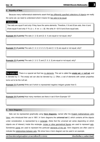 Sets - 01                                                                 CSC1001 Discrete Mathematics             3
2. Equality of Sets
    Because many mathematical statements assert that two differently specified collections of objects are really
the same set, we need to understand what it means for two sets to be equal.
  Definition 2
  Two sets are equal if and only if they have the same elements. Therefore, if A and B are sets, then A and
  B are equal if and only if  x (x  A  x  B). We write A = B if A and B are equal sets.

Example 10 (2 points) The sets {1, 3, 5} and {3, 5, 1} are equal or not equal, why?



Example 11 (2 points) The sets {1, 3, 3, 3, 5, 5, 5, 5} and {1, 3, 5} are equal or not equal, why?



Example 12 (2 points) The sets {1, 3, 5, 7} and {7, 5, 3, 3} are equal or not equal, why?



The empty set There is a special set that has no elements. This set is called the empty set, or null set, and
is denoted by . The empty set can also be denoted by { }. Often, a set of elements with certain properties
turns out to be the null set.
Example 13 (2 points) Write set A which is represented negative integers greater than 0.



Example 14 (2 points) How many members are there in set A form Example 13?



3. Venn Diagrams
    Sets can be represented graphically using Venn diagrams, named after the English mathematician John
Venn, who introduced their use in 1881. In Venn diagrams the universal set U, which contains all the objects
under consideration, is represented by a rectangle. (Note that the universal set varies depending on which
objects are of interest.) Inside this rectangle, circles or other geometrical figures are used to represent sets.
Sometimes points are used to represent the particular elements of the set. Venn diagrams are often used to
indicate the relationships between sets. We show how a Venn diagram can be used in an example.
มหาวิทยาลัยราชภัฏสวนส ุนันทา (ภาคการศึกษาที่ 2/2555)                                  เรียบเรียงโดย อ.วงศ์ยศ เกิดศรี
 