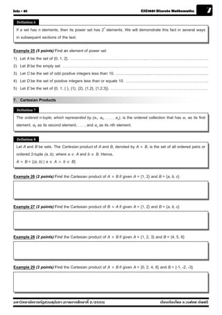 Sets - 01                                                                    CSC1001 Discrete Mathematics              7
  Definition 6

  If a set has n elements, then its power set has 2n elements. We will demonstrate this fact in several ways
  in subsequent sections of the text.

Example 25 (5 points) Find an element of power set
1) Let A be the set of {0, 1, 2}. …………………………………………………..…………………………………………
2) Let B be the empty set. ………………………………………………………………………………………………….
3) Let C be the set of odd positive integers less than 10. ………………….…..………………………………………
4) Let D be the set of positive integers less than or equals 10. ……………………………………………………….
5) Let E be the set of {0, 1, { }, {1}, {2}, {1,2}, {1,2,3}}. …………………………………………………………………
7. Cartesian Products
  Definition 7

  The ordered n-tuple, which represented by (a1, a2, . . . , an), is the ordered collection that has a1 as its first
  element, a2 as its second element, . . . , and an as its nth element.

  Definition 8
  Let A and B be sets. The Cartesian product of A and B, denoted by A  B, is the set of all ordered pairs or
  ordered 2-tuple (a, b), where a  A and b  B. Hence,
  A  B = {(a, b) | a  A  b  B}

Example 26 (2 points) Find the Cartesian product of A  B if given A = {1, 2} and B = {a, b, c}




Example 27 (2 points) Find the Cartesian product of B  A if given A = {1, 2} and B = {a, b, c}




Example 28 (2 points) Find the Cartesian product of A  B if given A = {1, 2, 3} and B = {4, 5, 6}




Example 29 (2 points) Find the Cartesian product of A  B if given A = {0, 2, 4, 8} and B = {-1, -2, -3}




มหาวิทยาลัยราชภัฏสวนส ุนันทา (ภาคการศึกษาที่ 2/2555)                                    เรียบเรียงโดย อ.วงศ์ยศ เกิดศรี
 