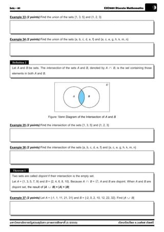 Sets - 01                                                                   CSC1001 Discrete Mathematics             9
Example 33 (2 points) Find the union of the sets {1, 3, 5} and {1, 2, 3}




Example 34 (2 points) Find the union of the sets {a, b, c, d, e, f} and {a, c, e, g, h, k, m, n}




  Definition 2
  Let A and B be sets. The intersection of the sets A and B, denoted by A          B, is the set containing those
  elements in both A and B.




                               Figure: Venn Diagram of the Intersection of A and B
Example 35 (2 points) Find the intersection of the sets {1, 3, 5} and {1, 2, 3}




Example 36 (2 points) Find the intersection of the sets {a, b, c, d, e, f} and {a, c, e, g, h, k, m, n}




  Theorem 1
  Two sets are called disjoint if their intersection is the empty set.
  Let A = {1, 3, 5, 7, 9} and B = {2, 4, 6, 8, 10}. Because A  B = , A and B are disjoint. When A and B are
  disjoint set, the result of |A  B| = |A| + |B|

Example 37 (2 points) Let A = {-1, 1, 11, 21, 31} and B = {-2, 0, 2, 10, 12, 22, 32}. Find |A  B|




มหาวิทยาลัยราชภัฏสวนส ุนันทา (ภาคการศึกษาที่ 2/2555)                                    เรียบเรียงโดย อ.วงศ์ยศ เกิดศรี
 