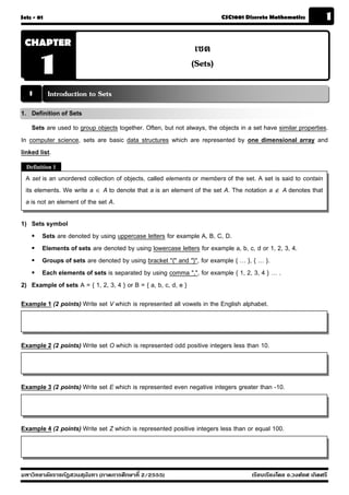 Sets - 01                                                                CSC1001 Discrete Mathematics            1

 CHAPTER
                                                               เซต
       1                                                      (Sets)

   1        Introduction to Sets
1. Definition of Sets
    Sets are used to group objects together. Often, but not always, the objects in a set have similar properties.
In computer science, sets are basic data structures which are represented by one dimensional array and
linked list.
  Definition 1
  A set is an unordered collection of objects, called elements or members of the set. A set is said to contain
  its elements. We write a  A to denote that a is an element of the set A. The notation a  A denotes that
  a is not an element of the set A.

1) Sets symbol
    Sets are denoted by using uppercase letters for example A, B, C, D.
    Elements of sets are denoted by using lowercase letters for example a, b, c, d or 1, 2, 3, 4.
    Groups of sets are denoted by using bracket "{" and "}", for example { … }, { … }.
    Each elements of sets is separated by using comma ",", for example { 1, 2, 3, 4 } … .
2) Example of sets A = { 1, 2, 3, 4 } or B = { a, b, c, d, e }

Example 1 (2 points) Write set V which is represented all vowels in the English alphabet.



Example 2 (2 points) Write set O which is represented odd positive integers less than 10.



Example 3 (2 points) Write set E which is represented even negative integers greater than -10.



Example 4 (2 points) Write set Z which is represented positive integers less than or equal 100.



มหาวิทยาลัยราชภัฏสวนส ุนันทา (ภาคการศึกษาที่ 2/2555)                                เรียบเรียงโดย อ.วงศ์ยศ เกิดศรี
 